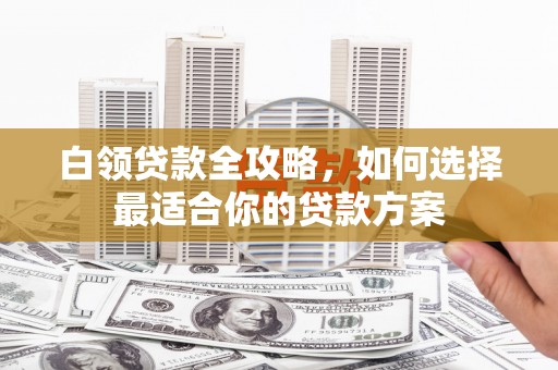 阜新白领贷款全攻略，如何选择最适合你的贷款方案